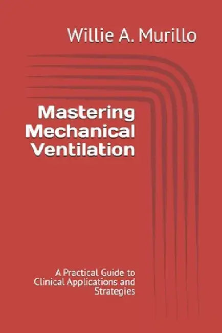Mastering Mechanical Ventilation: A Practical Guide to Clinical Applications and Strategies by Willie A. Murillo
