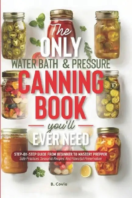 The Only Water Bath and Pressure Canning Book You'll Ever Need: Step-by-Step Guide From Beginner to Mastery Prepper - Safe Practices, Seasonal Recipes by B. Covie