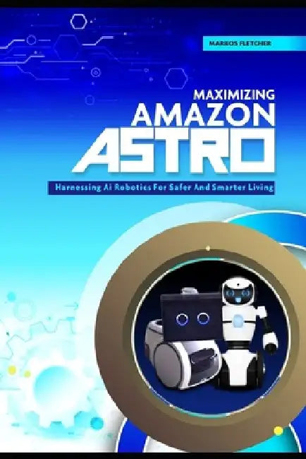Maximizing Amazon Astro: Harnessing AI Robotics For Safer And Smarter Living by Markos Fletcher