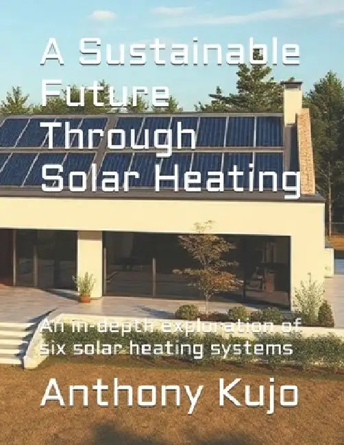 A Sustainable Future Through Solar Heating: An in-depth exploration of six solar heating systems by Anthony Kujo