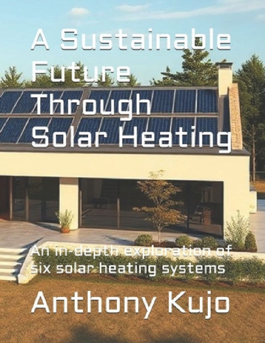A Sustainable Future Through Solar Heating: An in-depth exploration of six solar heating systems by Anthony Kujo