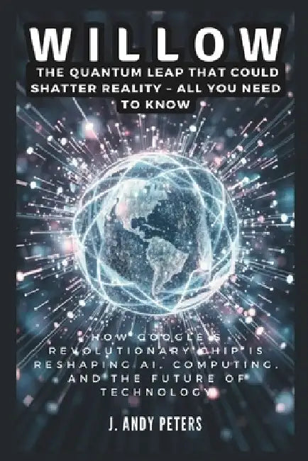 Willow: The Quantum Leap That Could Shatter Reality - ALL YOU NEED TO KNOW: How Google's Revolutionary Chip Is Reshaping AI, C by J. Andy Peters
