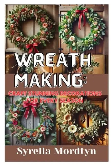 Wreath Making: Craft Stunning Decorations for Every Season: Simple Projects and Expert Tips for Creating Beautiful Wreaths Year-Round by Syrella Mordtyn