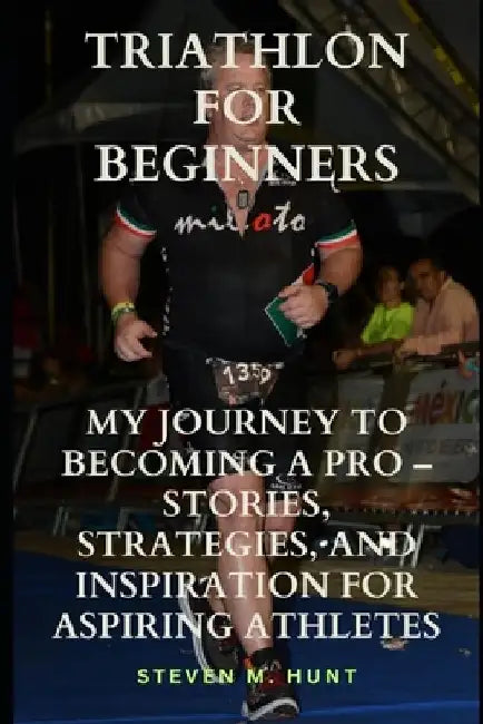 Triathlon for Beginners: My Journey to Becoming a Pro - Stories, Strategies, and Inspiration for Aspiring Athletes by Steven M. Hunt