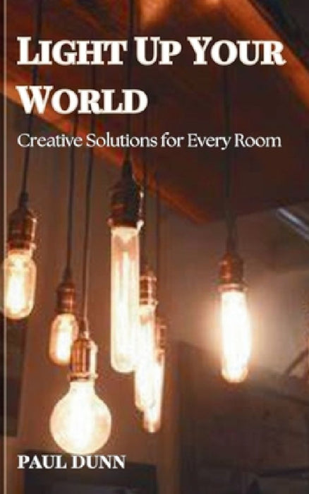 Light Up Your World: Creative Solutions for Every Room by Paul Dunn