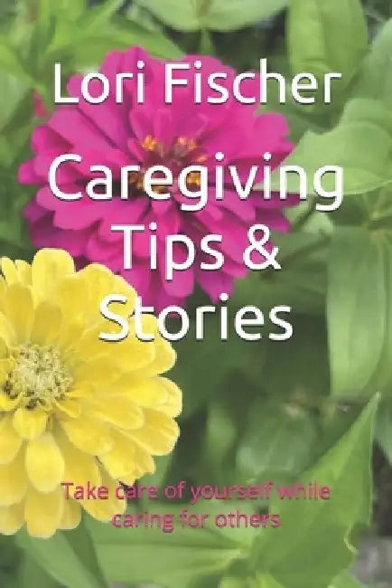 Caregiving Tips & Stories: Take care of yourself while caring for others by Lori Fischer