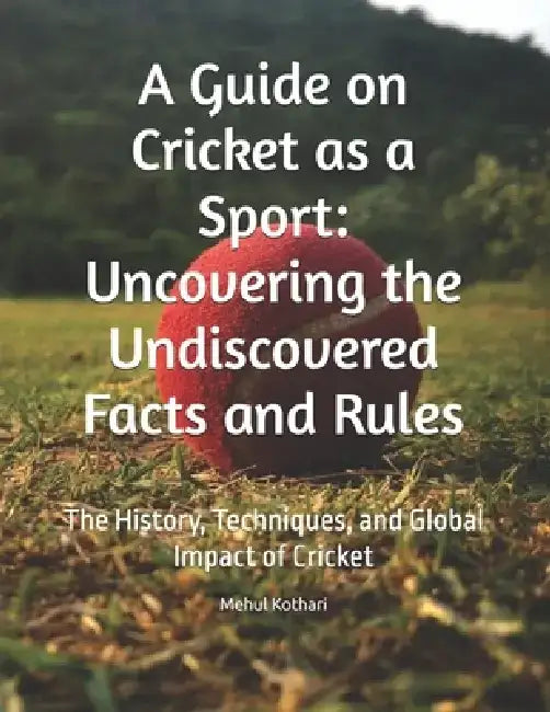 A Guide on Cricket as a Sport: Uncovering the Undiscovered Facts and Rules: The History, Techniques, and Global Impact of Cricket by Mehul Kothari