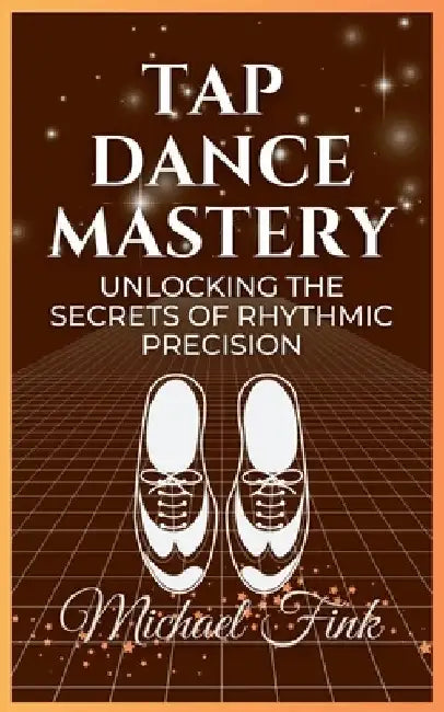 Tap Dance Mastery: Unlocking the Secrets of Rhythmic Precision: From Basic Moves to Advanced Routines-Master the Magic of Tap Dance by Michael Fink