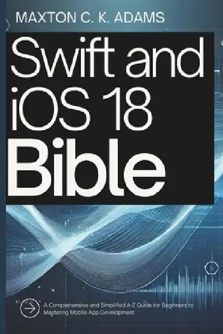 Swift and iOS 18 Bible: A Comprehensive and Simplified A-Z Guide for Beginners to Mastering Mobile App Development by Maxton C. K. Adams