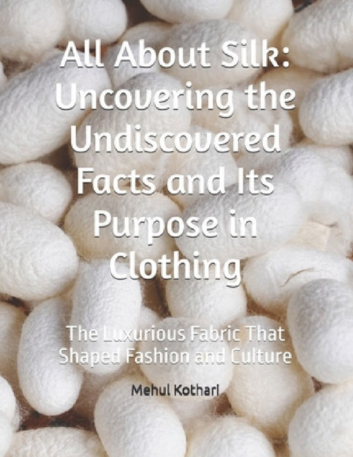 All About Silk: Uncovering the Undiscovered Facts and Its Purpose in Clothing: The Luxurious Fabric That Shaped Fashion and Culture by Mehul Kothari