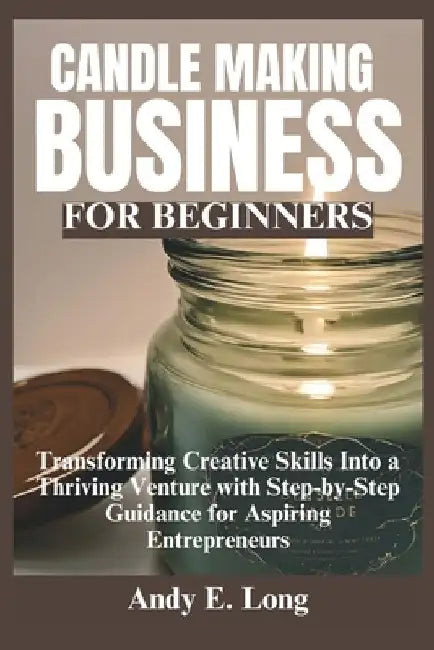 Candle Making Business for Beginners: Transforming Creative Skills Into a Thriving Venture with Step-by-Step Guidance for Aspiring Entrepreneurs by Andy E. Long