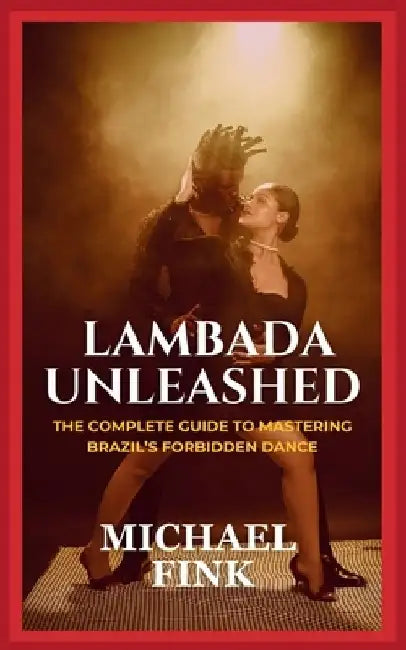 Lambada Unleashed: The Complete Guide to Mastering Brazil's Forbidden Dance: Unlock the Secrets of Lambada's Passionate Rhythm, Graceful by Michael Fink