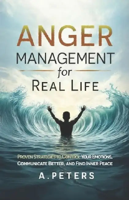 Anger Management for Real Life: Proven Strategies to Control Your Emotions, Communicate Better, and Find Inner Peace by A. Peters