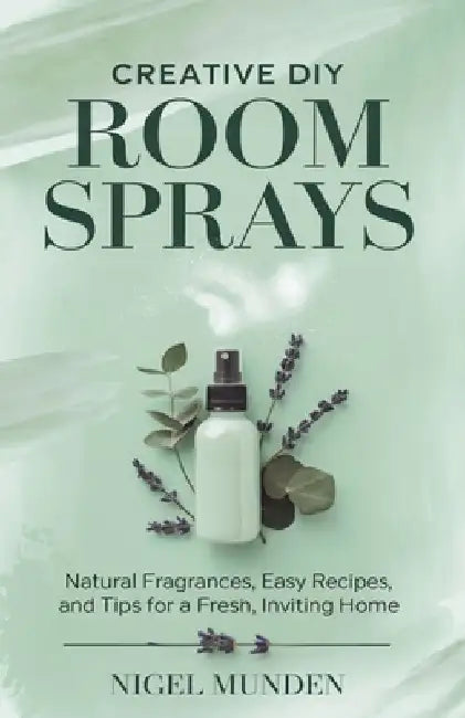 Creative DIY Room Sprays: Natural Fragrances, Easy Recipes, and Tips for a Fresh, Inviting Home by Nigel Munden