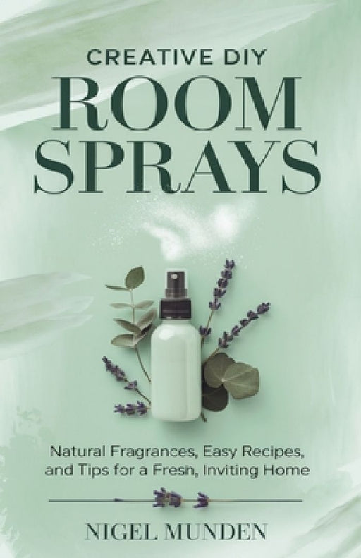 Creative DIY Room Sprays: Natural Fragrances, Easy Recipes, and Tips for a Fresh, Inviting Home by Nigel Munden