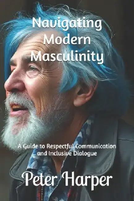 Navigating Modern Masculinity: A Guide to Respectful Communication and Inclusive Dialogue by Peter Harper