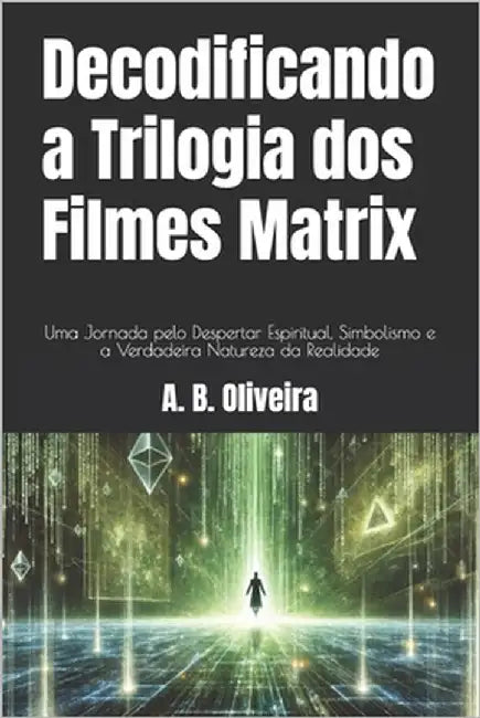 Decodificando a Trilogia dos Filmes Matrix: Uma Jornada pelo Despertar Espiritual, Simbolismo e a Verdadeira Natureza da Realidade by Oliveira, A. B.