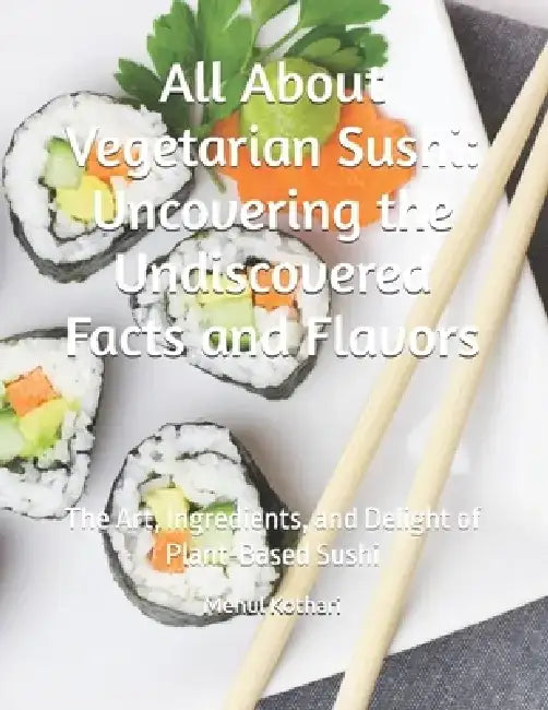All About Vegetarian Sushi: Uncovering the Undiscovered Facts and Flavors: The Art, Ingredients, and Delight of Plant-Based Sushi by Mehul Kothari