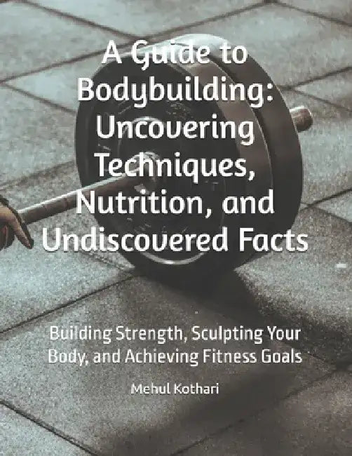 A Guide to Bodybuilding: Uncovering Techniques, Nutrition, and Undiscovered Facts: Building Strength, Sculpting Your Body, and Achieving Fitness Goals by Mehul Kothari