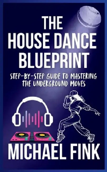 The House Dance Blueprint: Step-by-Step Guide to Mastering the Underground Moves: A Complete Guide to Perfecting Your House Dance Moves, Style, and Rh by Michael Fink