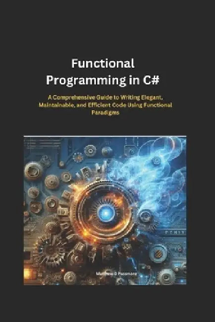 Functional Programming in C#: A Comprehensive Guide to Writing Elegant, Maintainable, and Efficient Code Using Functional Paradigms by Matthew D. Passmore