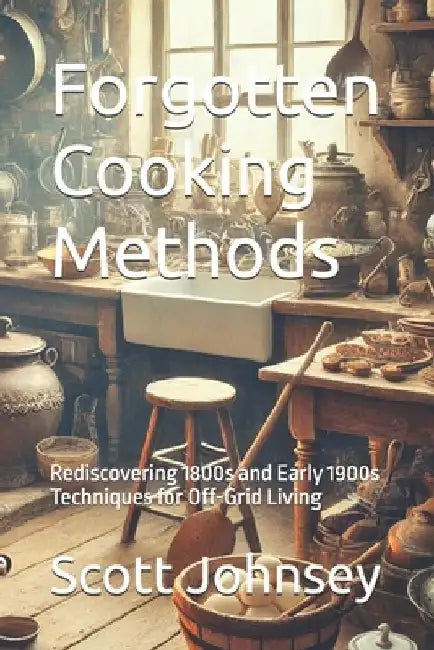 Forgotten Cooking Methods: Rediscovering 1800s and Early 1900s Techniques for Off-Grid Living by Scott Johnsey