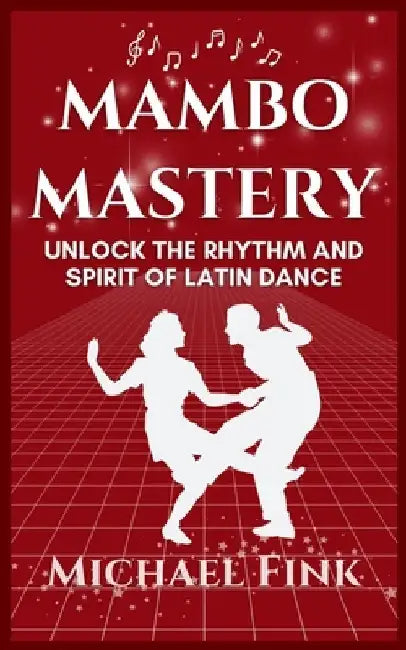 Mambo Mastery: Unlock the Rhythm and Spirit of Latin Dance: Discover the Secrets of Rhythm, Style, and Passion that Shaped Mambo's Global Legacy by Michael Fink