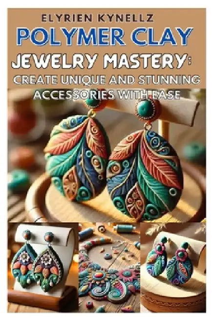 Polymer Clay Jewelry Mastery: Create Unique and Stunning Accessories with Ease: A Beginner-To-Expert Guide with Five Inspiring Projects to Craft Bea by Elyrien Kynellz