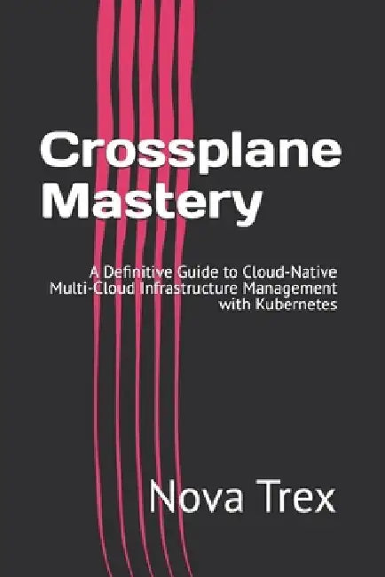 Crossplane Mastery: A Definitive Guide to Cloud-Native Multi-Cloud Infrastructure Management with Kubernetes by Nova Trex