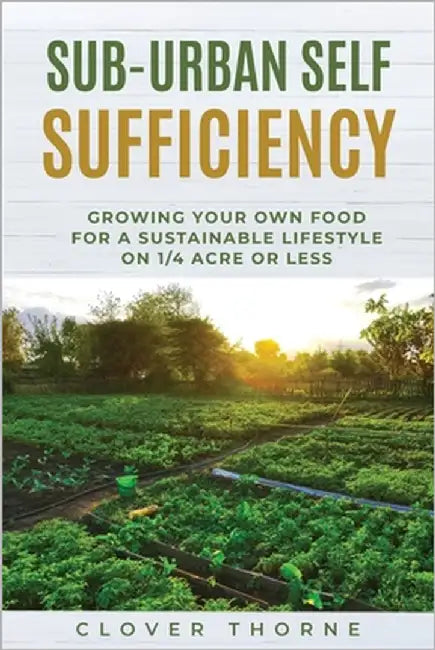 Sub-Urban Self Sufficiency: Growing Your Own Food For a Sustainable Lifestyle on 1/4 Acre or Less by Thorne, Clover