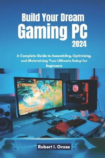 Build Your Dream Gaming PC 2024: A Complete Guide to Assembling, Optimizing, and Maintaining Your Ultimate Setup for Beginners by Robert I. Grass