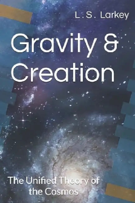 Gravity & Creation The Unified theory of the Cosmos by Landon Stuart Larkey