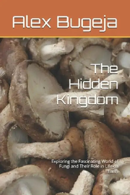The Hidden Kingdom: Exploring the Fascinating World of Fungi and Their Role in Life on Earth by Alex Bugeja