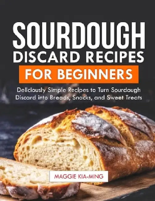 Sourdough Discard Recipes for Beginners: Deliciously Simple Recipes to Turn Sourdough Discard into Breads, Snacks, and Sweet Treats. by Maggie Kia-Ming
