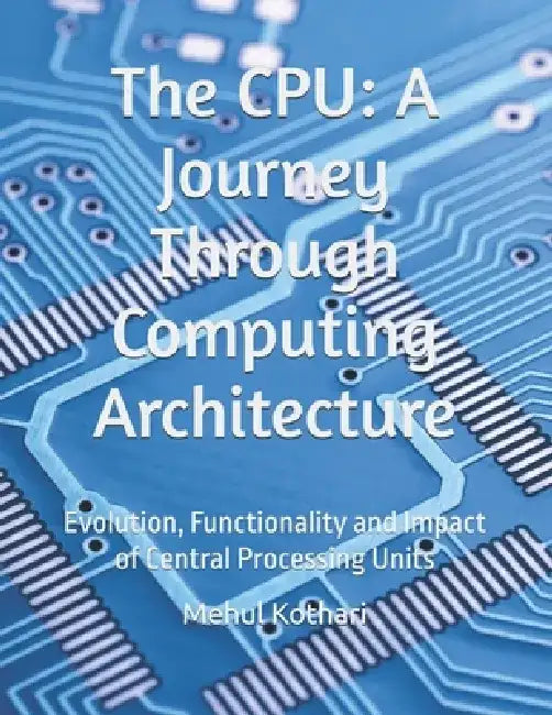 The CPU: A Journey Through Computing Architecture: Evolution, Functionality and Impact of Central Processing Units by Mehul Kothari