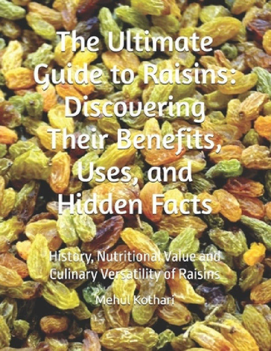 The Ultimate Guide to Raisins: Discovering Their Benefits, Uses, and Hidden Facts: History, Nutritional Value and Culinary Versatility of Raisins by Mehul Kothari