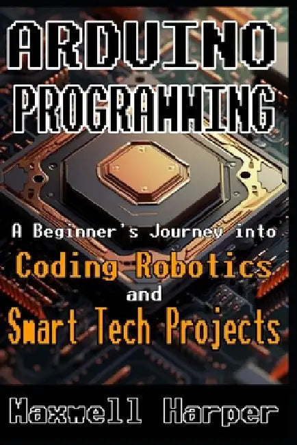 Arduino Programming A Beginner's Journey into Coding, Robotics, and Smart Tech Projects by Maxwell Harper
