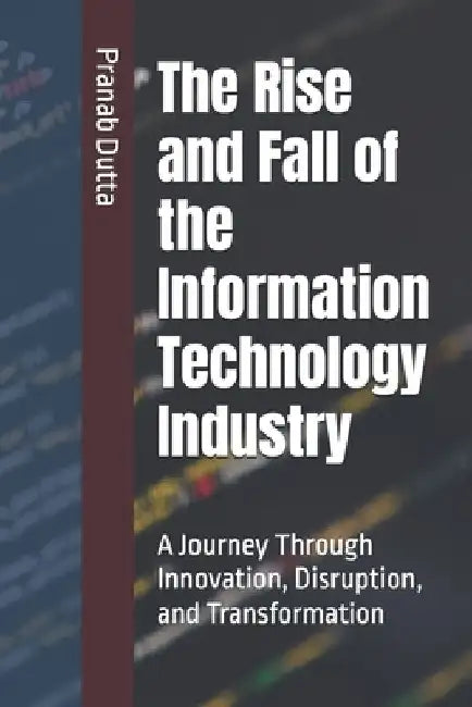 The Rise and Fall of the Information Technology Industry: A Journey Through Innovation, Disruption, and Transformation by Pranab Dutta