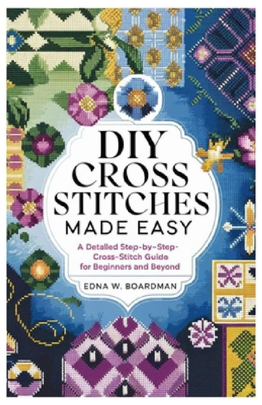 DIY Cross Stitches Made Easy: A Detailed step by step Cross-Stitch guide for Beginners and Beyond by Edna W. Boardman