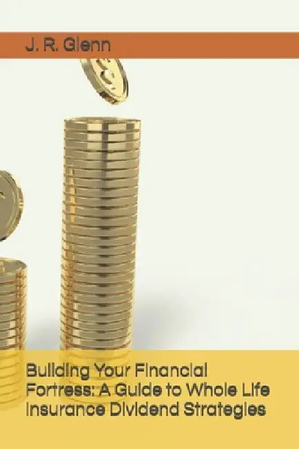 Building Your Financial Fortress: A Guide to Whole Life Insurance Dividend Strategies by J. R. Glenn