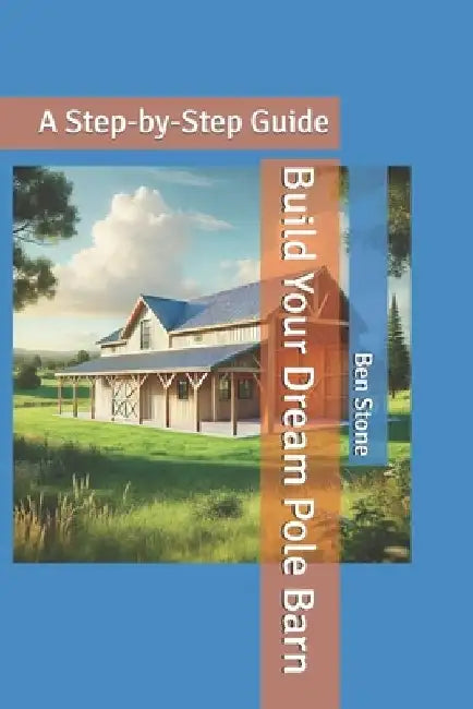 Build Your Dream Pole Barn: A Step-by-Step Guide by Ben Stone
