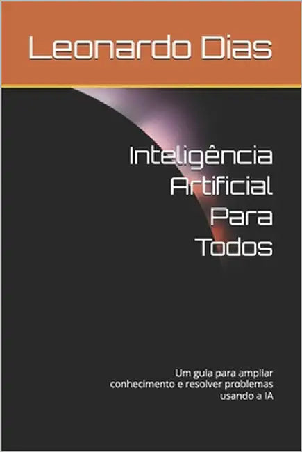 Inteligência Artificial Para Todos: Um guia para ampliar conhecimento e resolver problemas usando a IA by Dias, Leonardo