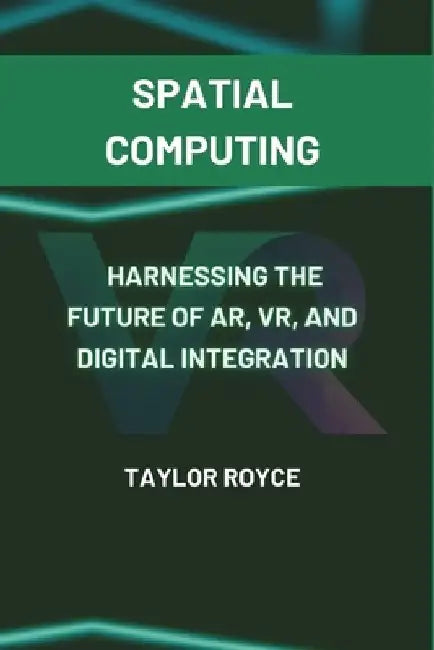 Spatial Computing: Harnessing the Future of AR, VR, and Digital Integration by Taylor Royce