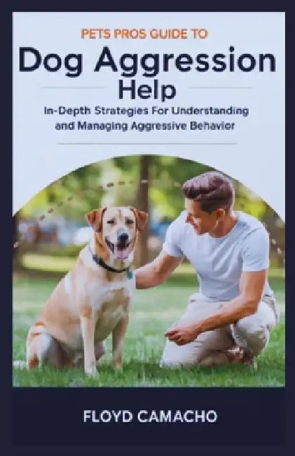 Pets Pros Guide to Dog Aggression Help: In-Depth Strategies For Understanding And Managing Aggressive Behavior by Floyd Camacho