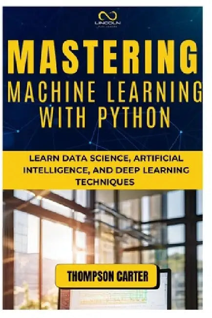 Mastering Machine Learning with Python: Learn Data Science, Artificial Intelligence, and Deep Learning Techniques by Thompson Carter
