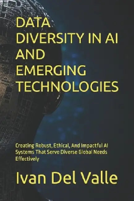 Data Diversity in AI and Emerging Technologies: Creating Robust, Ethical, And Impactful AI Systems That Serve Diverse Global Needs Effectively by Ivan del Valle