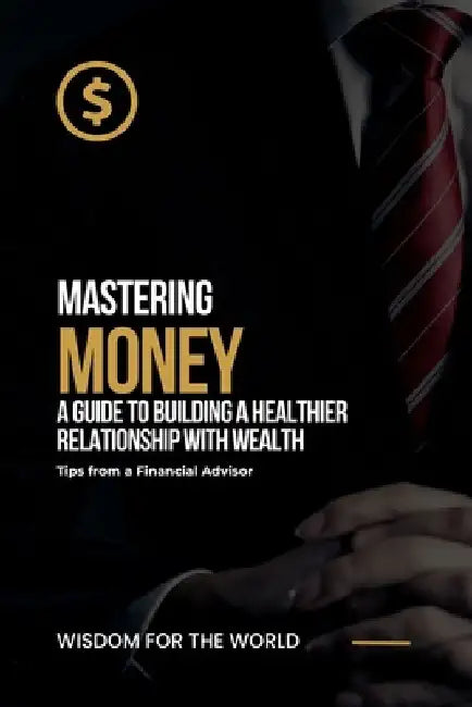 Mastering Money: A Guide to Building a Healthier Relationship with Wealth: Tips from a Financial Advisor by Wisdom For the World