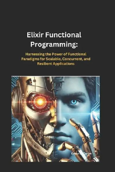 Elixir Functional Programming: Harnessing the Power of Functional Paradigms for Scalable, Concurrent, and Resilient Applications by Ethan B. Carter