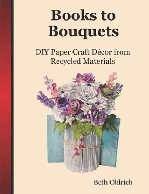 Books to Bouquets: Do-it-yourself Paper Craft Décor From Recycled Materials by Beth Oldrich