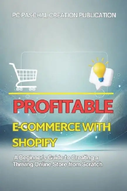 Profitable E-commerce with Shopify: A Beginner's Guide to Creating a Thriving Online Store from Scratch by Paschal Creation Publication